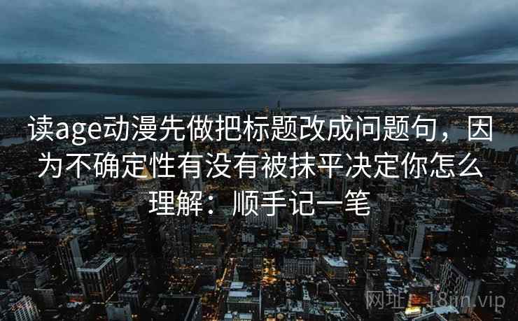读age动漫先做把标题改成问题句，因为不确定性有没有被抹平决定你怎么理解：顺手记一笔