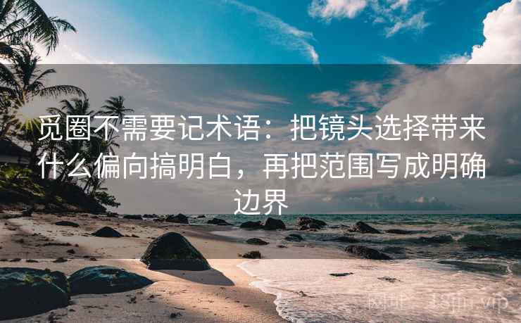 觅圈不需要记术语：把镜头选择带来什么偏向搞明白，再把范围写成明确边界