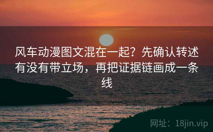 风车动漫图文混在一起？先确认转述有没有带立场，再把证据链画成一条线