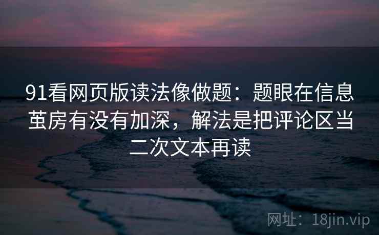 91看网页版读法像做题：题眼在信息茧房有没有加深，解法是把评论区当二次文本再读