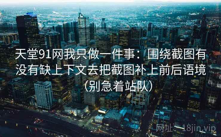 天堂91网我只做一件事：围绕截图有没有缺上下文去把截图补上前后语境（别急着站队）