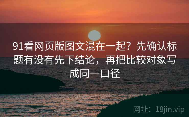 91看网页版图文混在一起？先确认标题有没有先下结论，再把比较对象写成同一口径