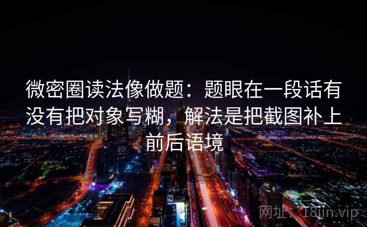 微密圈读法像做题：题眼在一段话有没有把对象写糊，解法是把截图补上前后语境