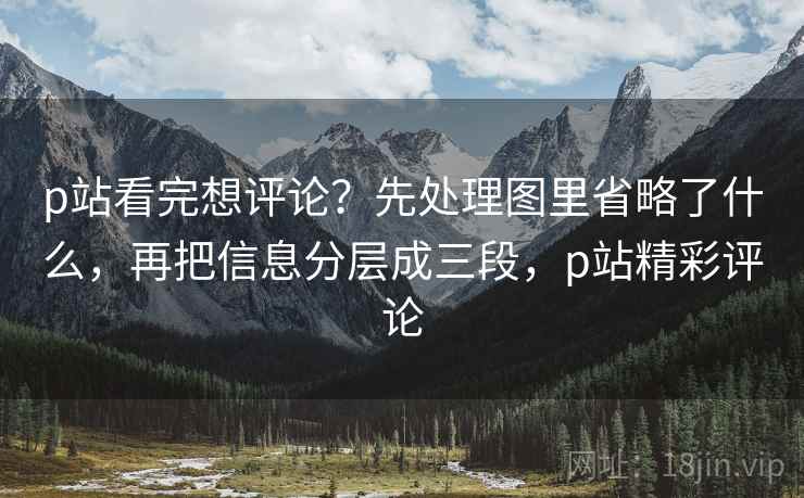 p站看完想评论？先处理图里省略了什么，再把信息分层成三段，p站精彩评论