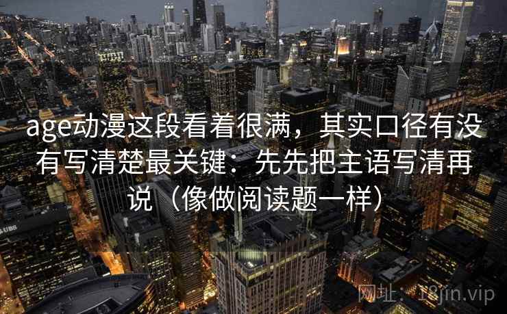 age动漫这段看着很满，其实口径有没有写清楚最关键：先先把主语写清再说（像做阅读题一样）