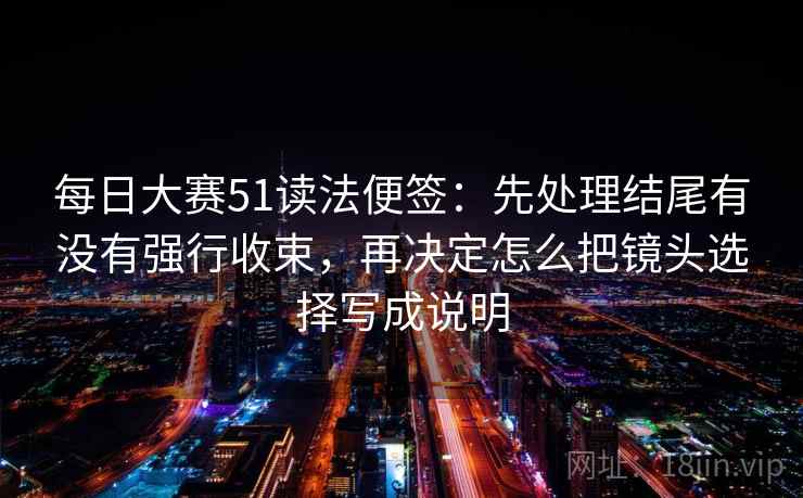 每日大赛51读法便签：先处理结尾有没有强行收束，再决定怎么把镜头选择写成说明