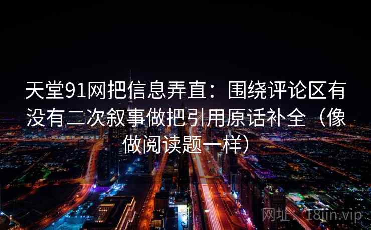 天堂91网把信息弄直：围绕评论区有没有二次叙事做把引用原话补全（像做阅读题一样）